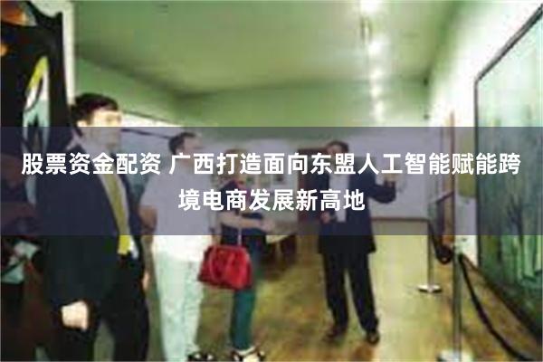 股票资金配资 广西打造面向东盟人工智能赋能跨境电商发展新高地