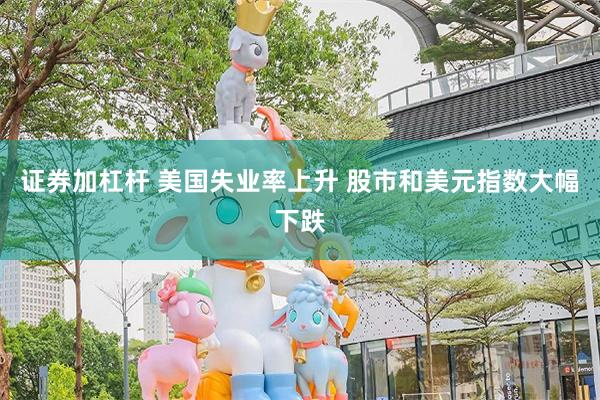 证券加杠杆 美国失业率上升 股市和美元指数大幅下跌
