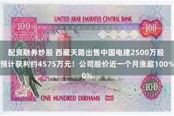 配资融券炒股 西藏天路出售中国电建2500万股 预计获利约4575万元！公司股价近一个月涨超100%