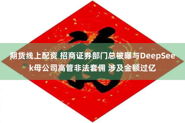 期货线上配资 招商证券部门总被曝与DeepSeek母公司高管非法套佣 涉及金额过亿