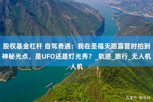 股权基金杠杆 自驾奇遇：我在圣福天路露营时拍到神秘光点，是UFO还是灯光秀？_轨迹_旅行_无人机