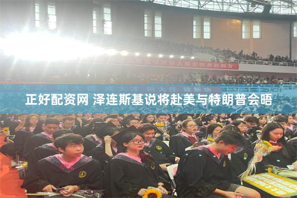 正好配资网 泽连斯基说将赴美与特朗普会晤