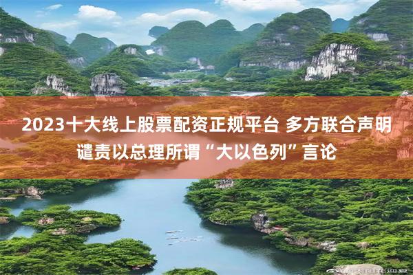 2023十大线上股票配资正规平台 多方联合声明谴责以总理所谓“大以色列”言论