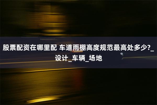 股票配资在哪里配 车道雨棚高度规范最高处多少?_设计_车辆_场地