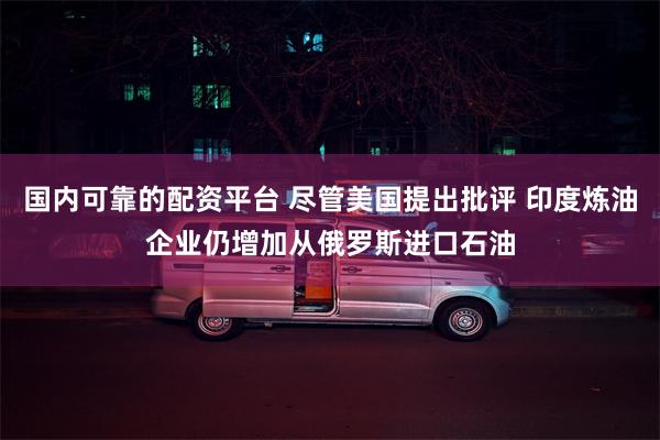 国内可靠的配资平台 尽管美国提出批评 印度炼油企业仍增加从俄罗斯进口石油
