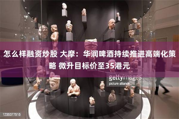 怎么样融资炒股 大摩：华润啤酒持续推进高端化策略 微升目标价至35港元