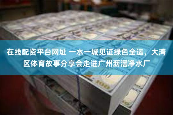 在线配资平台网址 一水一城见证绿色全运，大湾区体育故事分享会走进广州沥滘净水厂