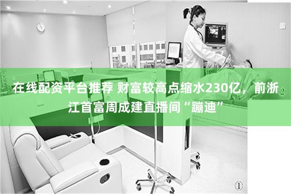 在线配资平台推荐 财富较高点缩水230亿，前浙江首富周成建直播间“蹦迪”