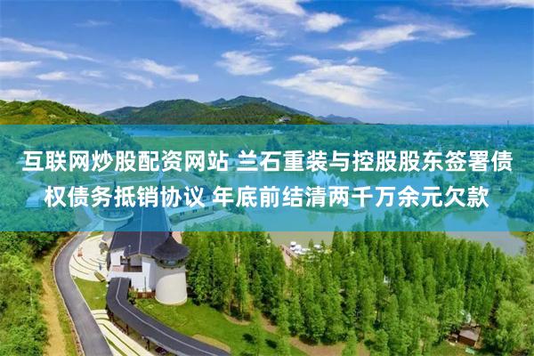互联网炒股配资网站 兰石重装与控股股东签署债权债务抵销协议 年底前结清两千万余元欠款