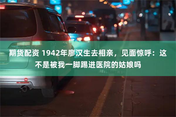 期货配资 1942年廖汉生去相亲，见面惊呼：这不是被我一脚踢进医院的姑娘吗