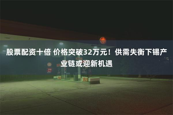 股票配资十倍 价格突破32万元！供需失衡下锡产业链或迎新机遇