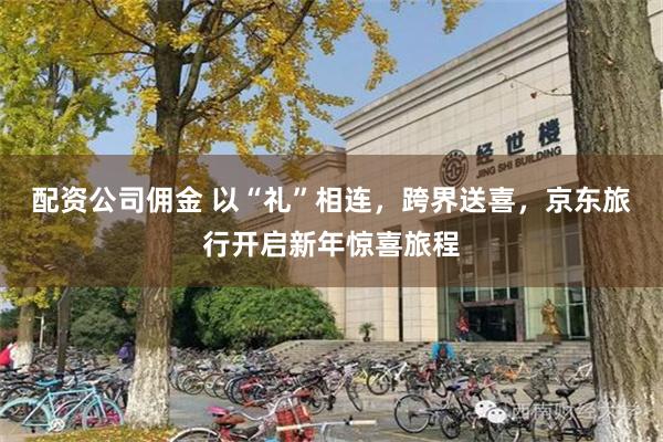 配资公司佣金 以“礼”相连，跨界送喜，京东旅行开启新年惊喜旅程